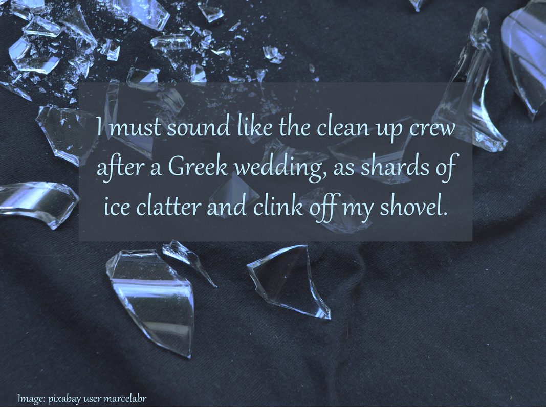 I must sound like the clean up crew after a Greek wedding, as shards of ice clatter and clink off my shovel.