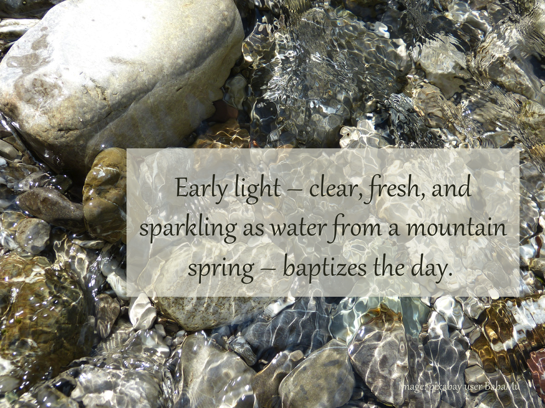 Early light – clear, fresh, and sparkling as water from a mountain spring – baptizes the day.